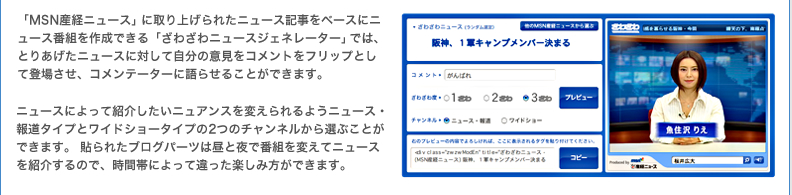 「MSN産経ニュース」に取り上げられたニュース記事をベースにニュース番組を作成できる「ざわざわニュースジェネレーター」では、とりあげたニュースに対して自分の意見をコメントをフリップとして登場させ、コメンテーターに語らせることができます。ニュースによって紹介したいニュアンスを変えられるようニュース・報道タイプとワイドショータイプの2つのチャンネルから選ぶことができます。 貼られたブログパーツは昼と夜で番組を変えてニュースを紹介するので、時間帯によって違った楽しみ方ができます。
