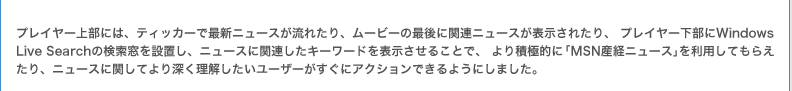 プレイヤー上部には、ティッカーで最新ニュースが流れたり、ムービーの最後に関連ニュースが表示されたり、 プレイヤー下部にWindows Live Searchの検索窓を設置し、ニュースに関連したキーワードを表示させることで、より積極的に「MSN産経ニュース」を利用してもらえたり、ニュースに関してより深く理解したいユーザーがすぐにアクションできるようにしました。