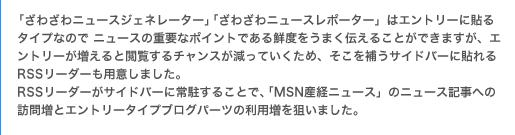 「ざわざわニュースジェネレーター」「ざわざわニュースレポーター」はエントリーに貼るタイプなので ニュースの重要なポイントである鮮度をうまく伝えることができますが、エントリーが増えると閲覧するチャンスが減っていくため、そこを補うサイドバーに貼れるRSSリーダーも用意しました。 RSSリーダーがサイドバーに常駐することで、「MSN産経ニュース」のニュース記事への訪問増とエントリータイプブログパーツの利用増を狙いました。